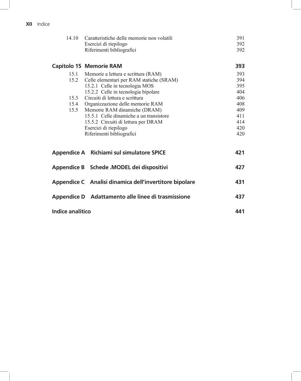 4 Organizzazione delle memorie RAM 408 15.5 Memorie RAM dinamiche (DRAM) 409 15.5.1 Celle dinamiche a un transistore 411 15.5.2 Circuiti di lettura per DRAM 414 Esercizi di riepilogo 420 Riferimenti bibliografici 420 Appendice A Richiami sul simulatore SPICE 421 Appendice B Schede.