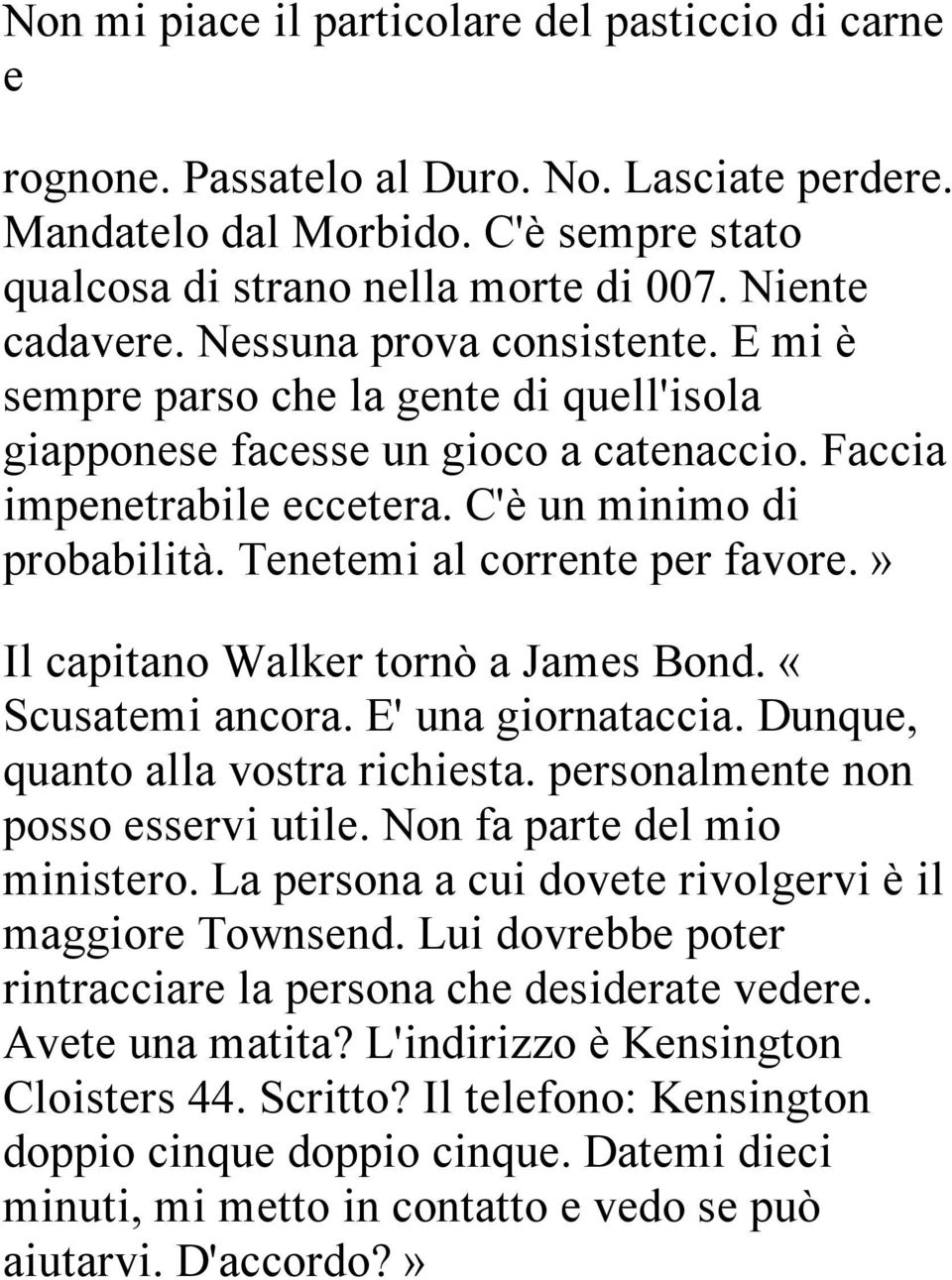 Tenetemi al corrente per favore.» Il capitano Walker tornò a James Bond. «Scusatemi ancora. E' una giornataccia. Dunque, quanto alla vostra richiesta. personalmente non posso esservi utile.