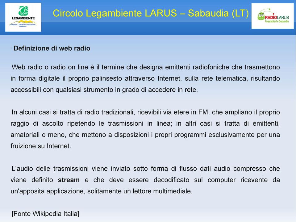 In alcuni casi si tratta di radio tradizionali, ricevibili via etere in FM, che ampliano il proprio raggio di ascolto ripetendo le trasmissioni in linea; in altri casi si tratta di emittenti,