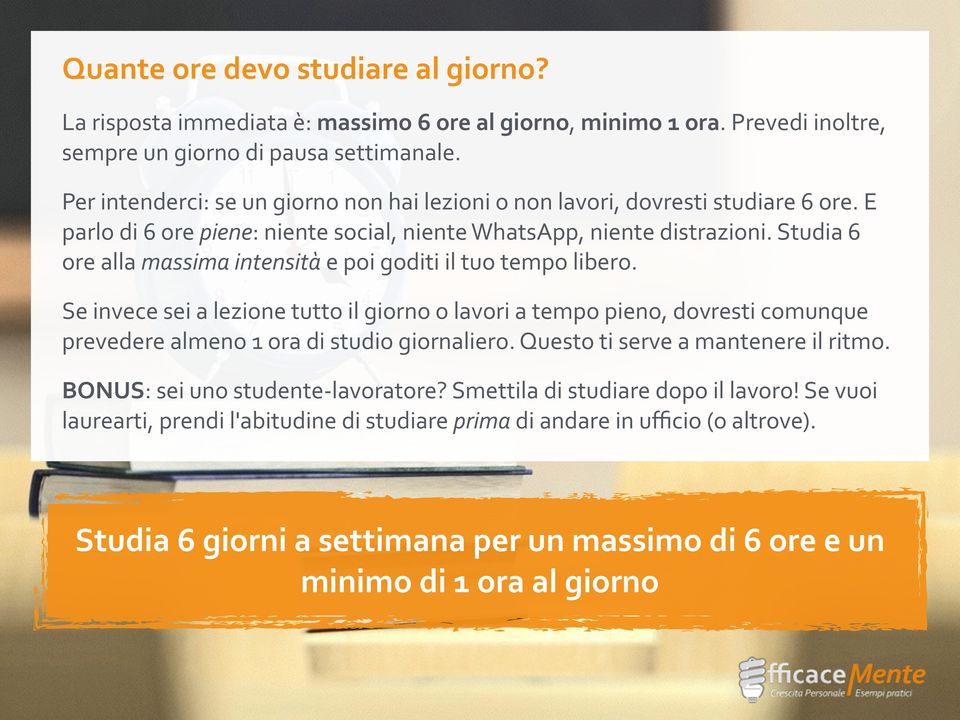 Studia 6 ore alla massima intensità e poi goditi il tuo tempo libero. Se invece sei a lezione tutto il giorno o lavori a tempo pieno, dovresti comunque prevedere almeno 1 ora di studio giornaliero.