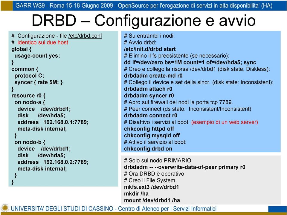 { on nodo-a { device /dev/drbd1; disk /dev/hda5; address 192.168.0.1:7789; meta-disk internal; } on nodo-b { device /dev/drbd1; disk /dev/hda5; address 192.168.0.2:7789; meta-disk internal; } } # Su entrambi i nodi: # Avvio drbd: /etc/init.