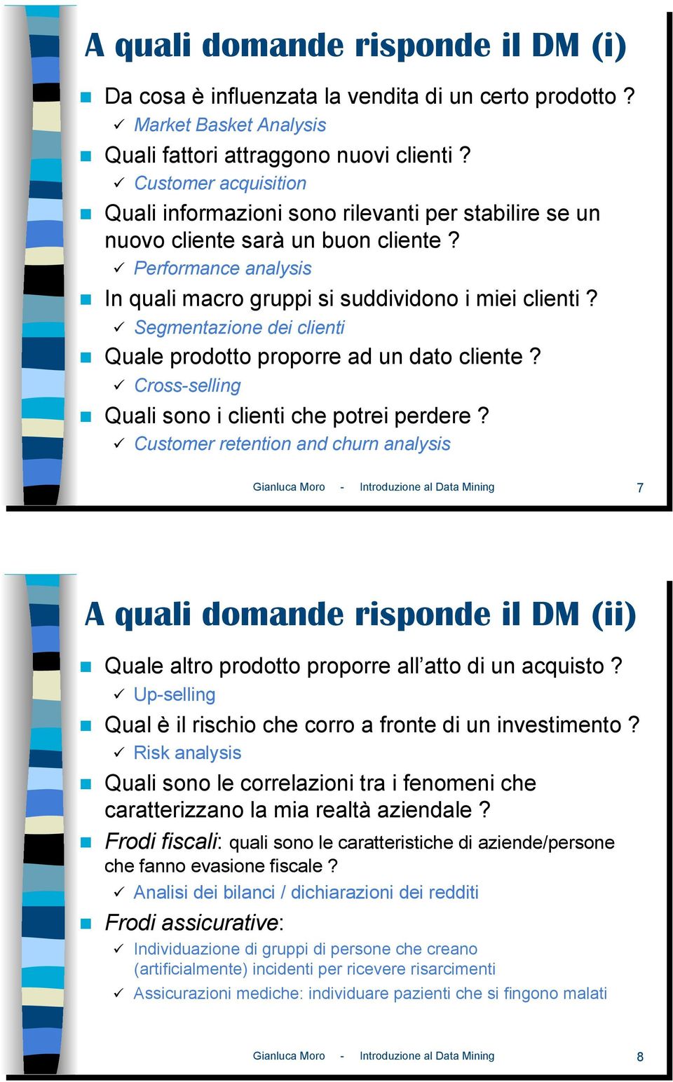 ! Quale prodotto proporre ad un dato cliente? "! Cross-selling!! Quali sono i clienti che potrei perdere? "! Customer retention and churn analysis Gianluca Moro - Introduzione al Data Mining 7 A quali domande risponde il DM (ii)!