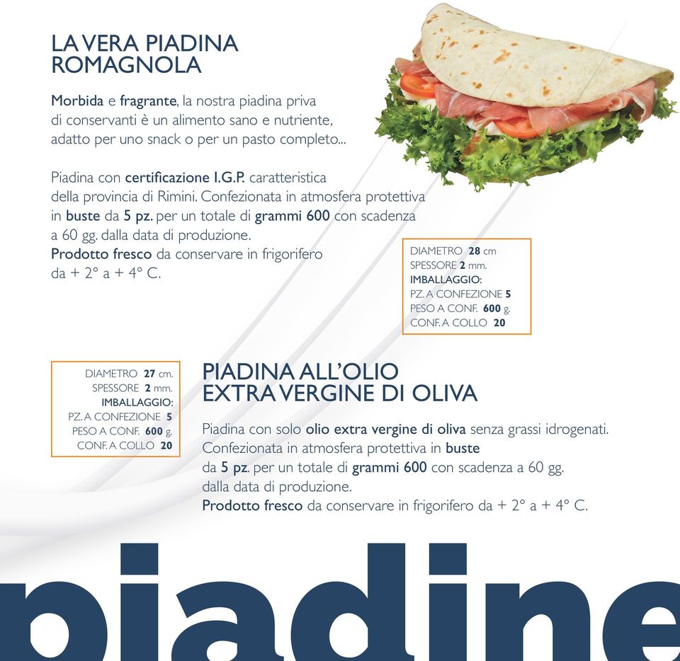 DIAMETRO 28 cm SPESSORE 2 mm. IMBALLAGGIO: PZ. A CONFEZIONE 5 PESO A CONF. 600 g. CONF. A COLLO 20 DIAMETRO 27 cm. SPESSORE 2 mm. IMBALLAGGIO: PZ. A CONFEZIONE 5 PESO A CONF. 600 g. CONF. A COLLO 20 PIADINA ALL OLIO EXTRA VERGINE DI OLIVA Piadina con solo olio extra vergine di oliva senza grassi idrogenati.