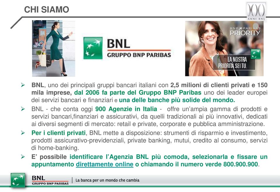 BNL - che conta oggi 900 Agenzie in Italia - offre un ampia gamma di prodotti e servizi bancari,finanziari e assicurativi, da quelli tradizionali ai più innovativi, dedicati ai diversi segmenti di