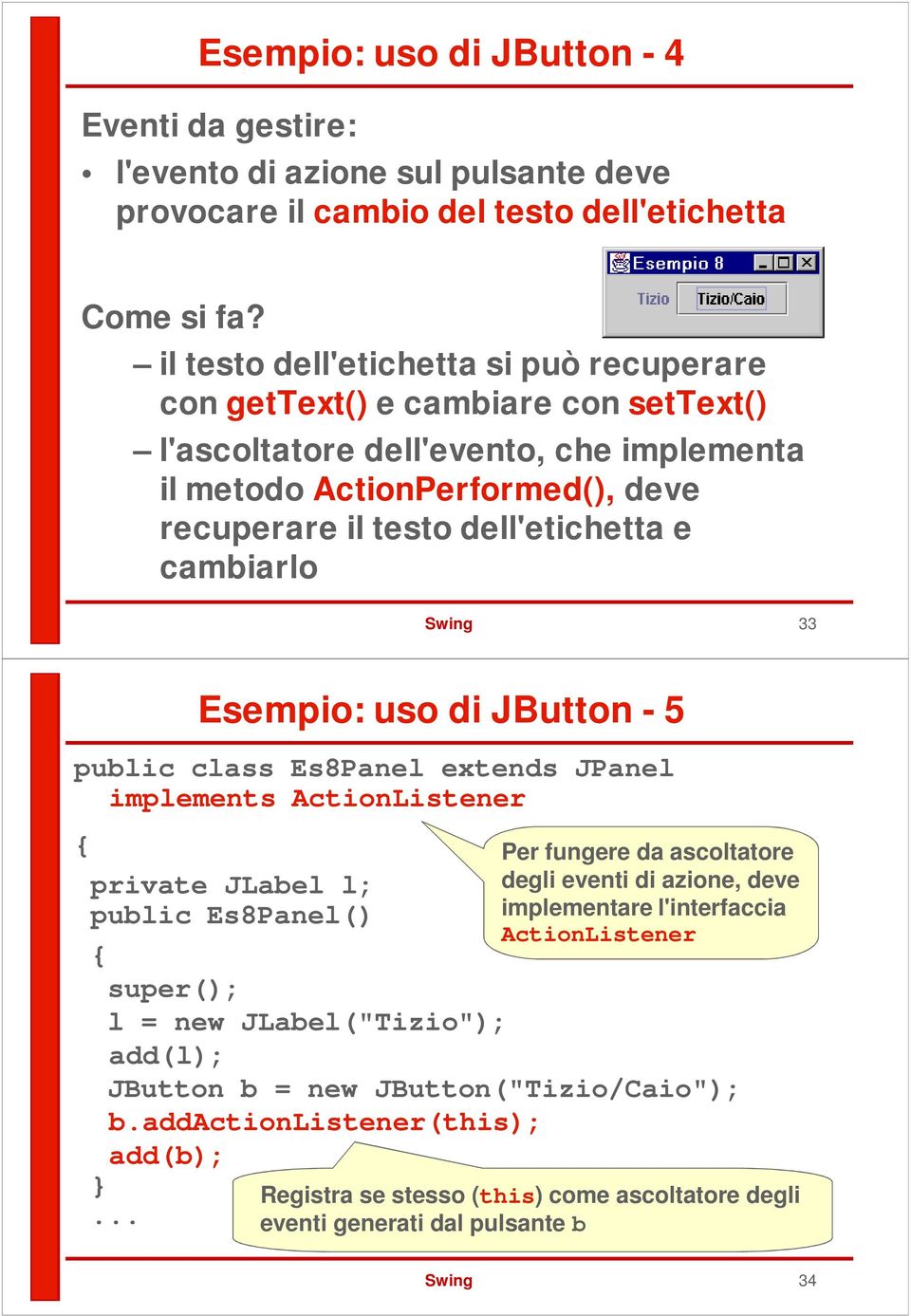 cambiarlo Swing 33 Esempio: uso di JButton - 5 public class Es8Panel extends JPanel implements ActionListener private JLabel l; public Es8Panel() super(); l = new JLabel("Tizio"); add(l); JButton