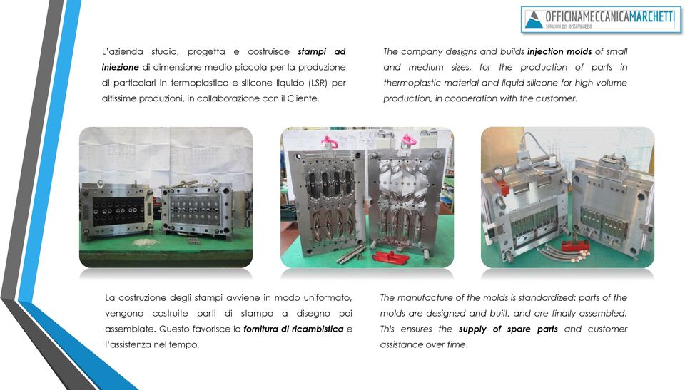 The company designs and builds injection molds of small and medium sizes, for the production of parts in thermoplastic material and liquid silicone for high volume production, in cooperation with the