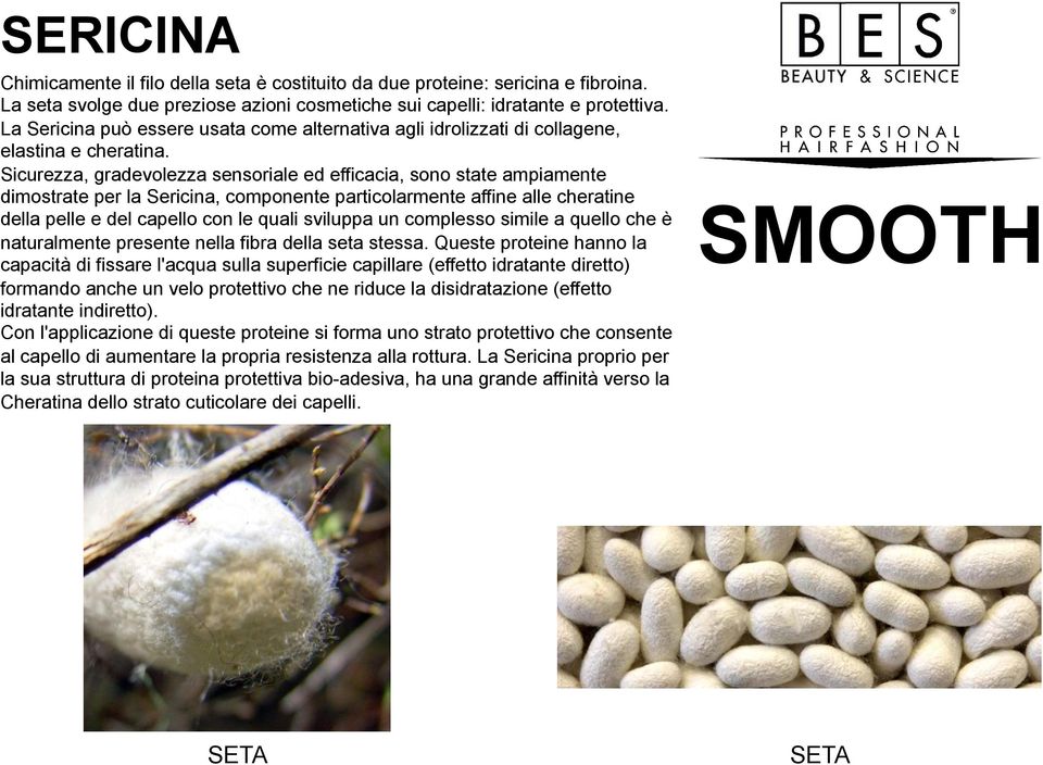 Sicurezza, gradevolezza sensoriale ed efficacia, sono state ampiamente dimostrate per la Sericina, componente particolarmente affine alle cheratine della pelle e del capello con le quali sviluppa un