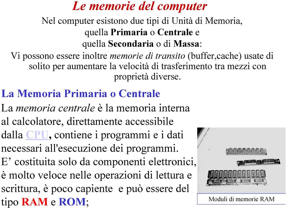 La Memoria Primaria o Centrale La memoria centrale è la memoria interna al calcolatore, direttamente accessibile dalla CPU, contiene i programmi e i dati necessari