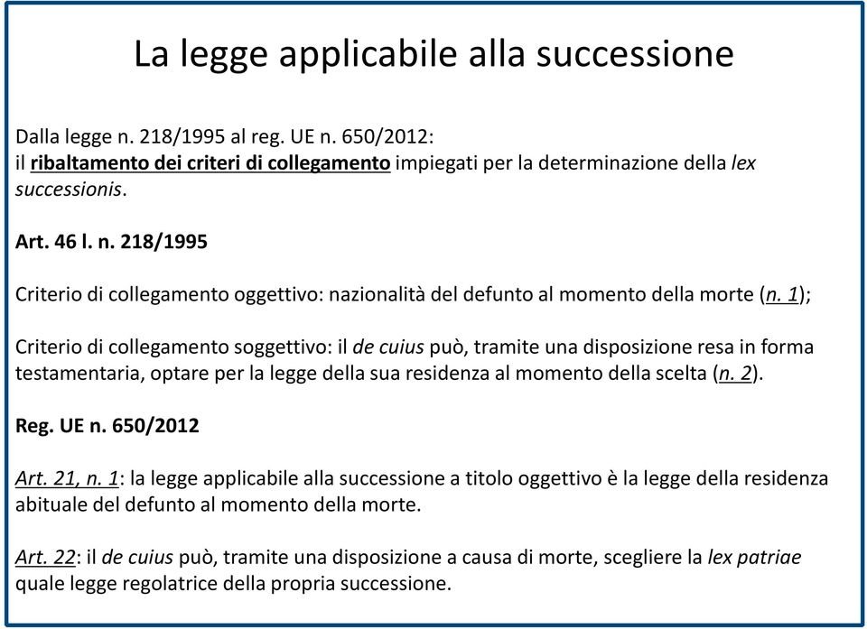 UE n. 650/2012 Art. 21, n. 1: la legge applicabile alla successione a titolo oggettivo è la legge della residenza abituale del defunto al momento della morte. Art. 22: il de cuiuspuò, tramite una disposizione a causa di morte, scegliere la lex patriae quale legge regolatrice della propria successione.