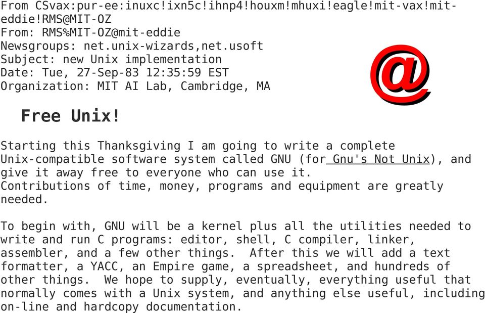 Starting this Thanksgiving I am going to write a complete Unix-compatible software system called GNU (for Gnu's Not Unix), and give it away free to everyone who can use it.