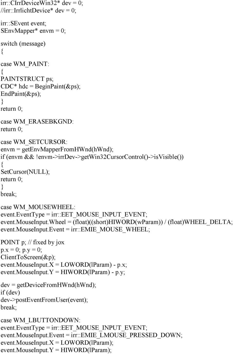 envm->irrdev->getwin32cursorcontrol()->isvisible()) SetCursor(NULL); break; case WM_MOUSEWHEEL: event.mouseinput.wheel = (float)((short)hiword(wparam)) / (float)wheel_delta; event.