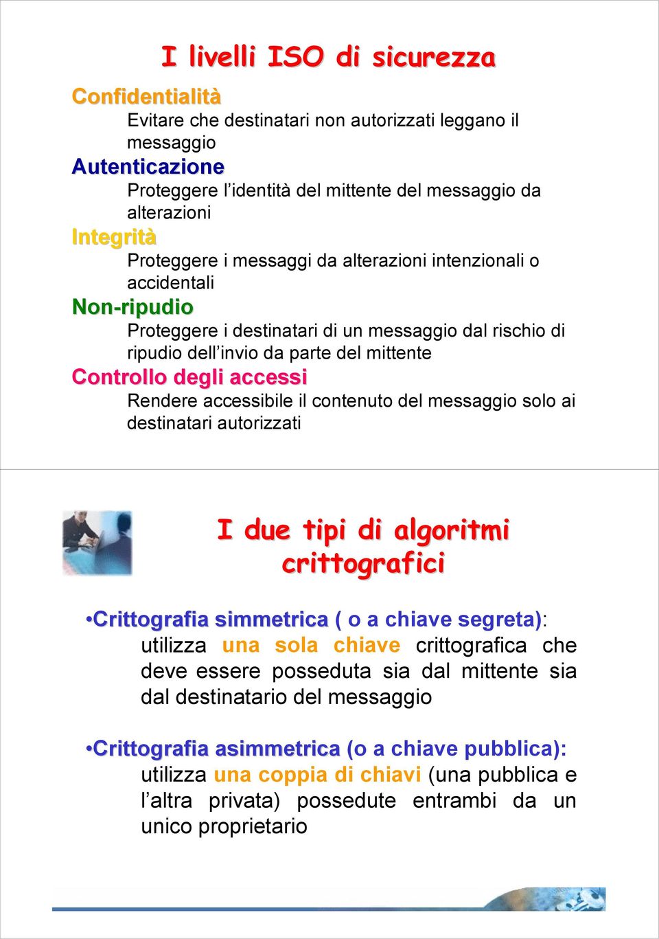 Rendere accessibile il contenuto del messaggio solo ai destinatari autorizzati I due tipi di algoritmi crittografici Crittografia simmetrica ( o a chiave segreta): utilizza una sola chiave