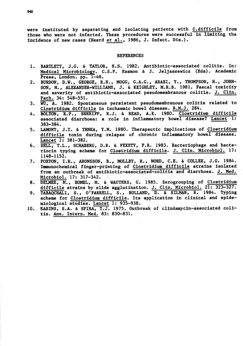 , GEORGE. R.H., MOGG, G.A.G., ARABI. Y., THOMPSON. H., JOHN- SON. M., ALEXANDER-WILLUMS, J. & KEIGHLEY. M.R.B. 1981. Faecal toxicity and severity of antibiotic-associated pseudomembranous colitis. J. Clin.