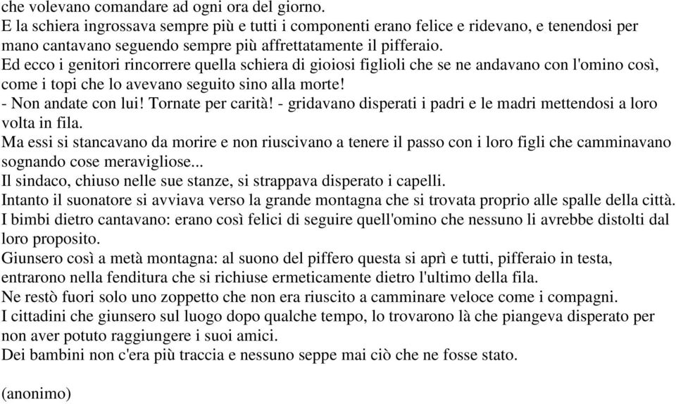 Ed ecco i genitori rincorrere quella schiera di gioiosi figlioli che se ne andavano con l'omino così, come i topi che lo avevano seguito sino alla morte! - Non andate con lui! Tornate per carità!