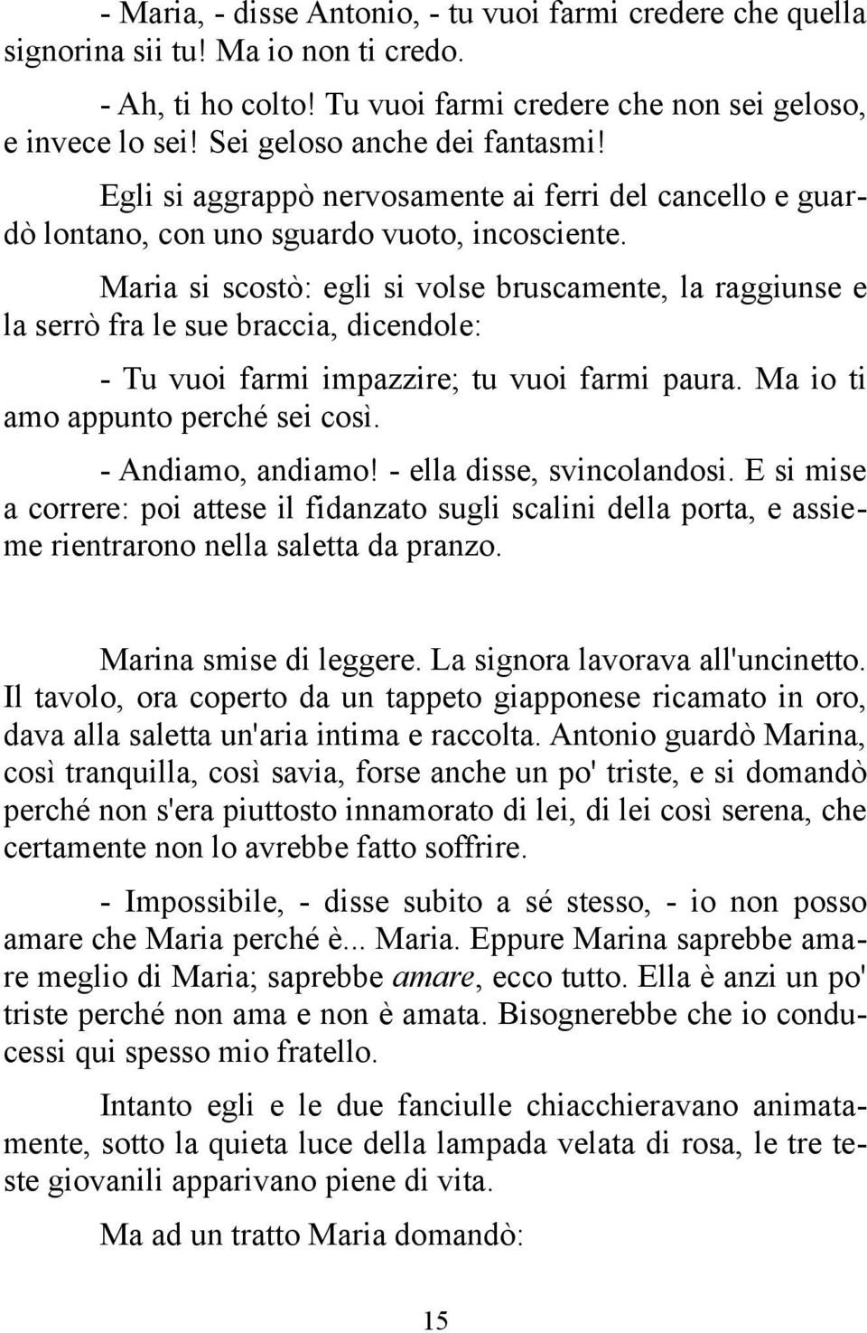 Maria si scostò: egli si volse bruscamente, la raggiunse e la serrò fra le sue braccia, dicendole: - Tu vuoi farmi impazzire; tu vuoi farmi paura. Ma io ti amo appunto perché sei così.