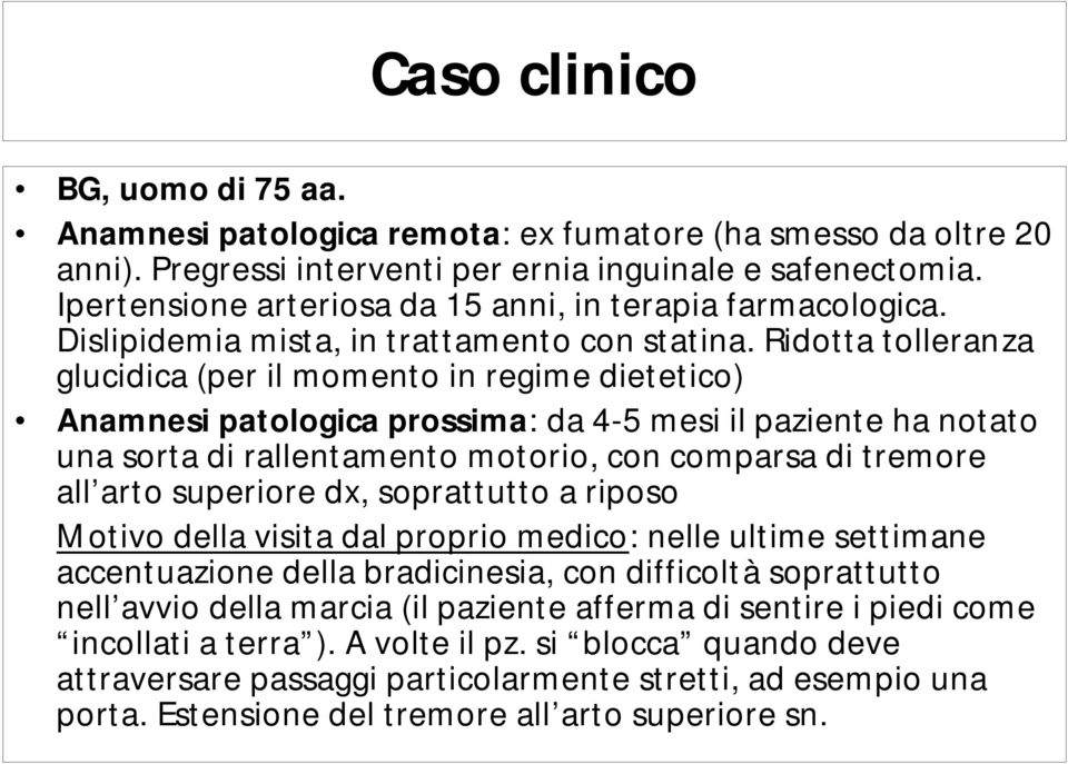 Ridotta tolleranza glucidica (per il momento in regime dietetico) Anamnesi patologica prossima: da 4-5 mesi il paziente ha notato una sorta di rallentamento motorio, con comparsa di tremore all arto