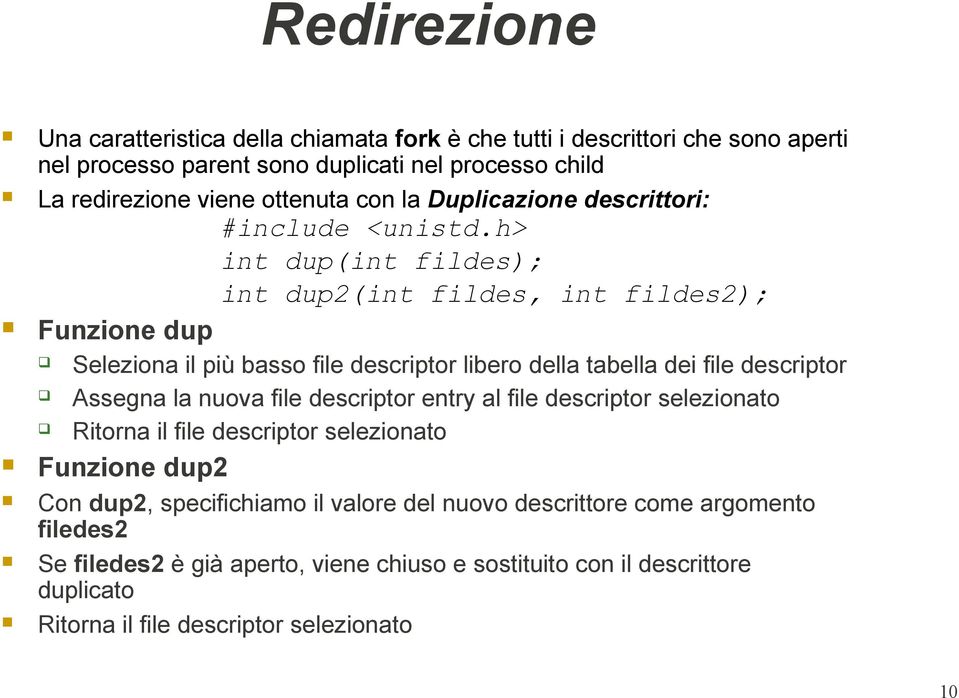 h> int dup(int fildes); int dup2(int fildes, int fildes2); Funzione dup Seleziona il più basso file descriptor libero della tabella dei file descriptor Assegna la nuova file