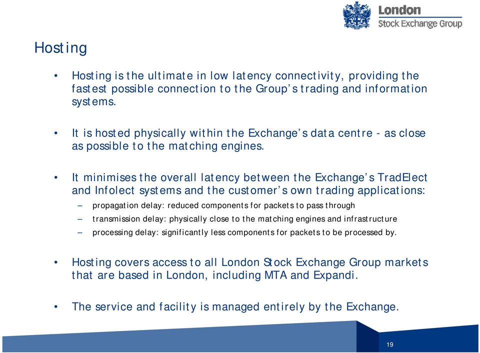 It minimises the overall latency between the Exchange s TradElect and Infolect systems and the customer s own trading applications: propagation delay: reduced components for packets to pass through