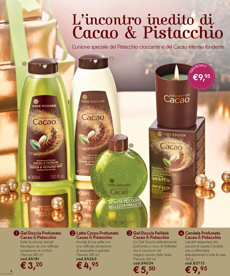 raffi nata sensazione di confort. Flacone 300 ml cod.84181 3, 20 Cacao & Pistacchio Avvolgi la tua pelle con una raffi nata sensazione di sensualità e golosità. Flacone 300 ml cod.84365 4, 95 Cacao & Pistacchio Un Gel Doccia delicatamente profumato e ricco di Paillettes che ti condurrà nel magico mondo delle feste.