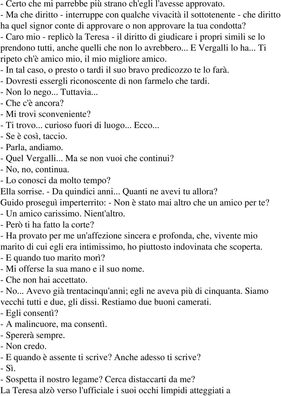 - Caro mio - replicò la Teresa - il diritto di giudicare i propri simili se lo prendono tutti, anche quelli che non lo avrebbero... E Vergalli lo ha... Ti ripeto ch'è amico mio, il mio migliore amico.