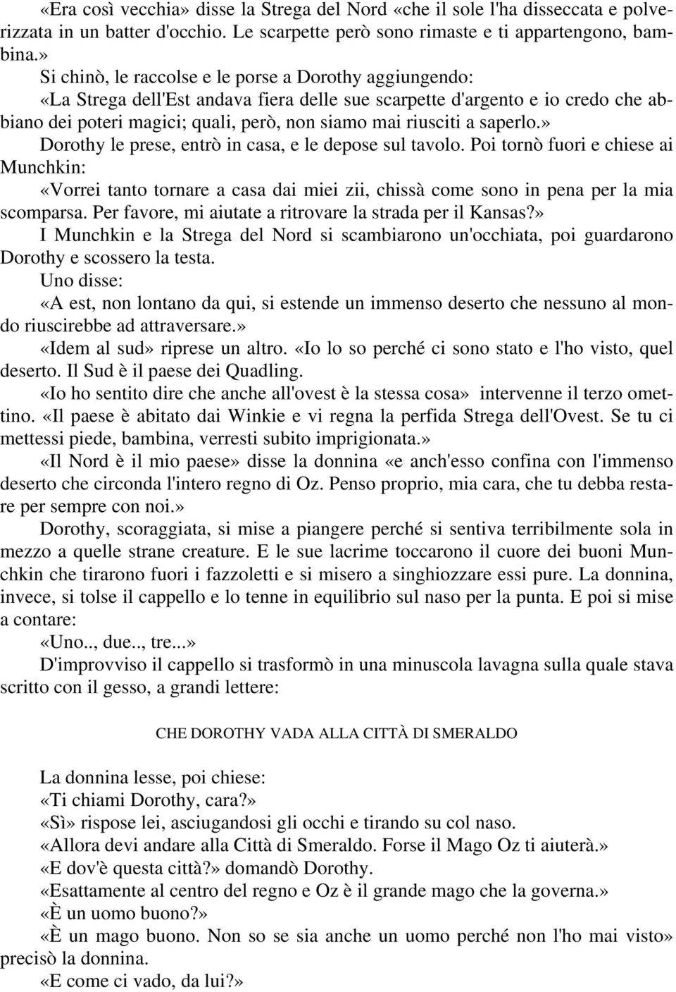 a saperlo.» Dorothy le prese, entrò in casa, e le depose sul tavolo. Poi tornò fuori e chiese ai Munchkin: «Vorrei tanto tornare a casa dai miei zii, chissà come sono in pena per la mia scomparsa.