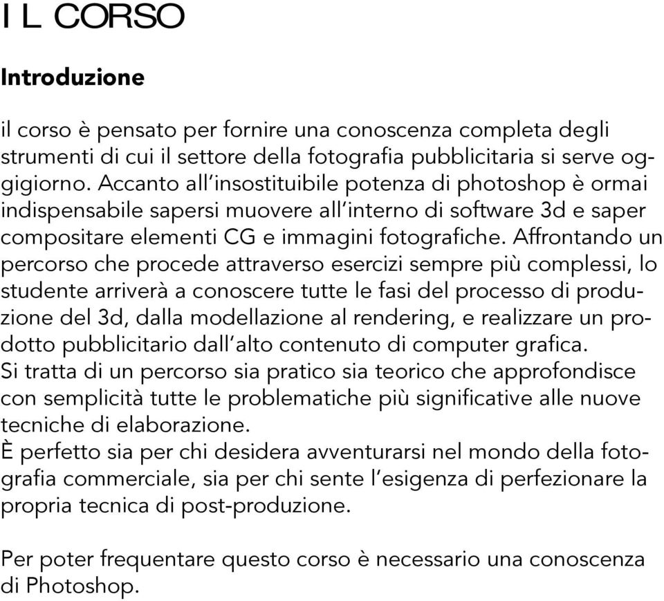 Affrontando un percorso che procede attraverso esercizi sempre più complessi, lo studente arriverà a conoscere tutte le fasi del processo di produzione del 3d, dalla modellazione al rendering, e