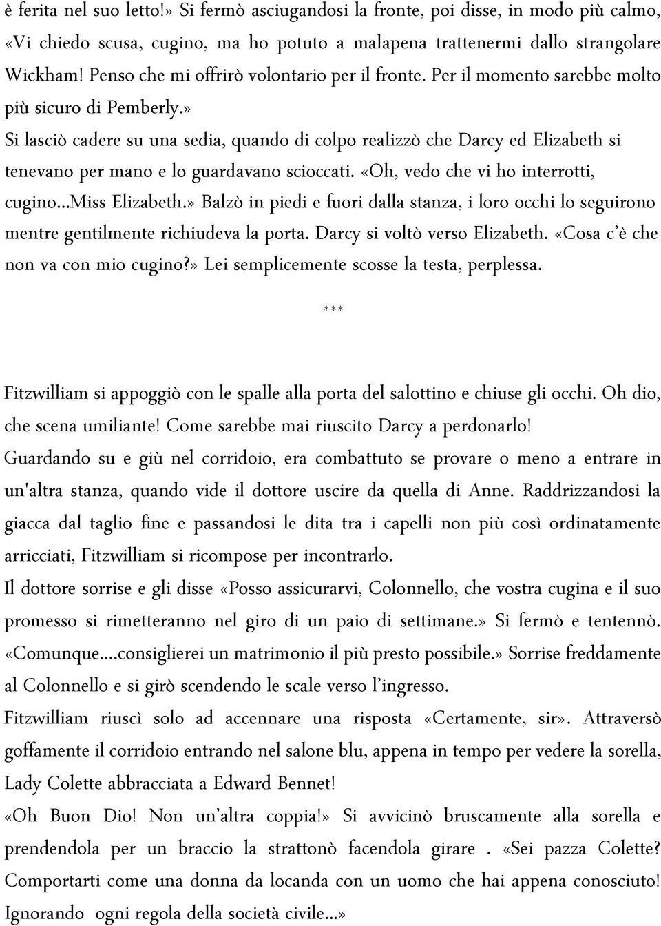 » Si lasciò cadere su una sedia, quando di colpo realizzò che Darcy ed Elizabeth si tenevano per mano e lo guardavano scioccati. «Oh, vedo che vi ho interrotti, cugino...miss Elizabeth.