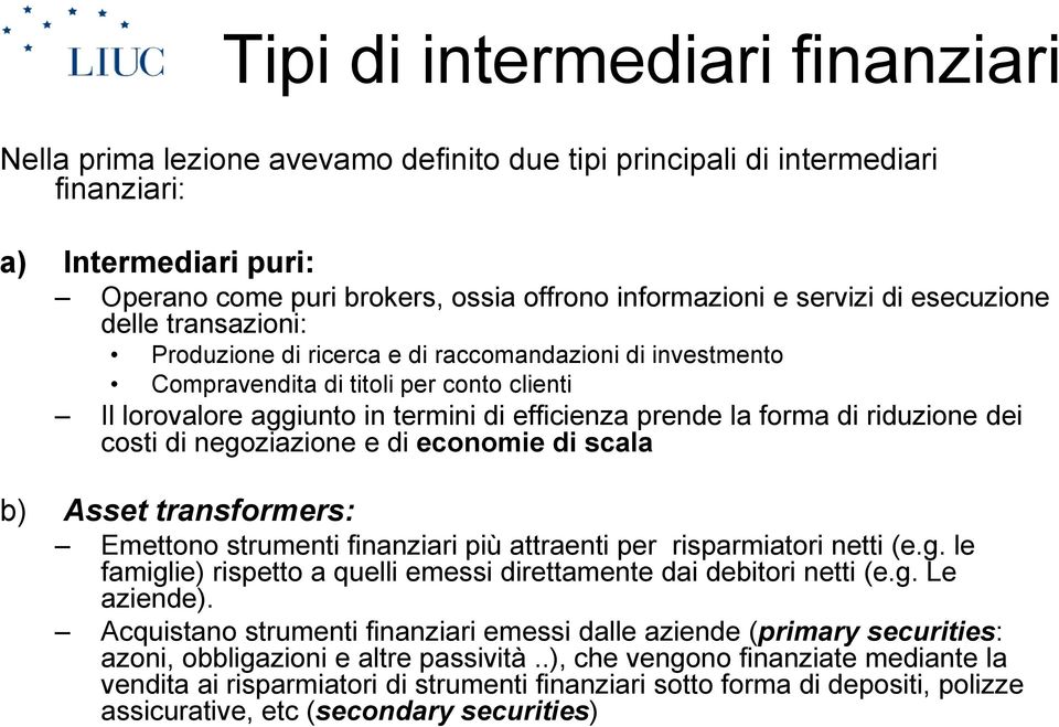 forma di riduzione dei costi di negoziazione e di economie di scala b) Asset transformers: Emettono strumenti finanziari più attraenti per risparmiatori netti (e.g. le famiglie) rispetto a quelli emessi direttamente dai debitori netti (e.