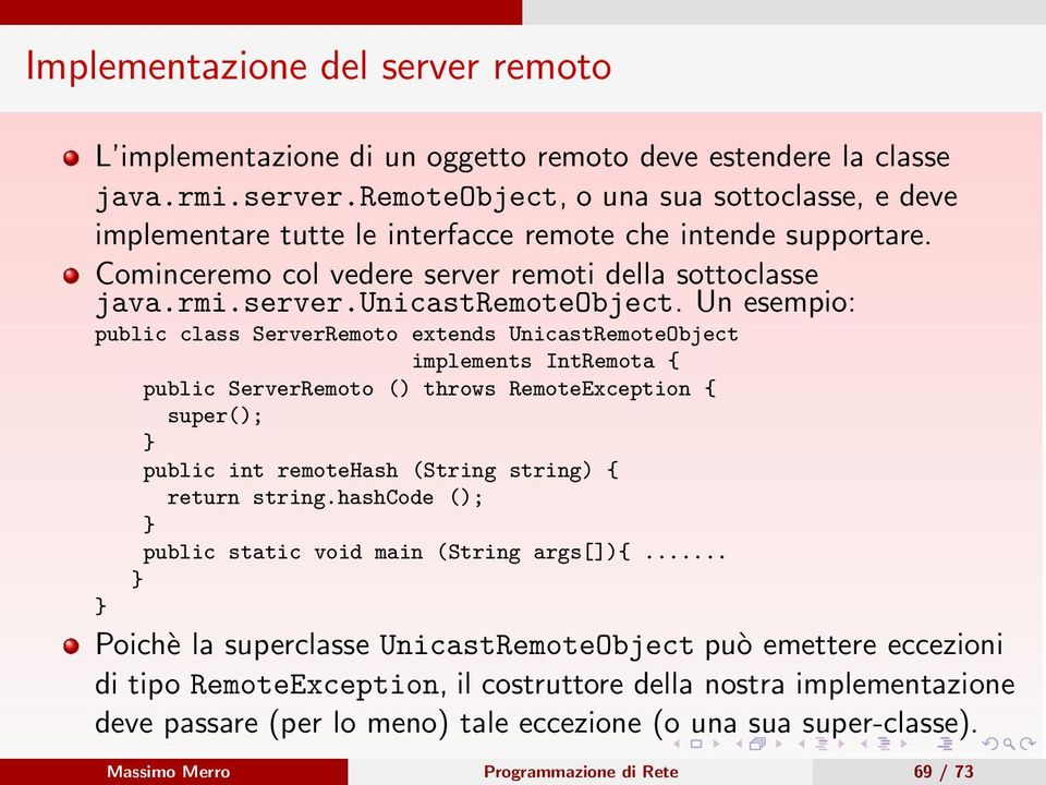 Un esempio: public class ServerRemoto extends UnicastRemoteObject implements IntRemota { public ServerRemoto () throws RemoteException { super(); } public int remotehash (String string) { return