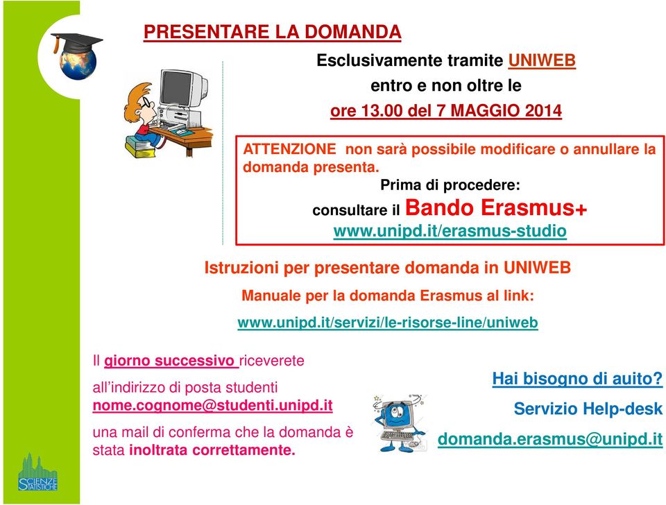 unipd.it/erasmus-studio Istruzioni per presentare domanda in UNIWEB Manuale per la domanda Erasmus al link: www.unipd.it/servizi/le-risorse-line/uniweb Il giorno successivo riceverete all indirizzo di posta studenti nome.