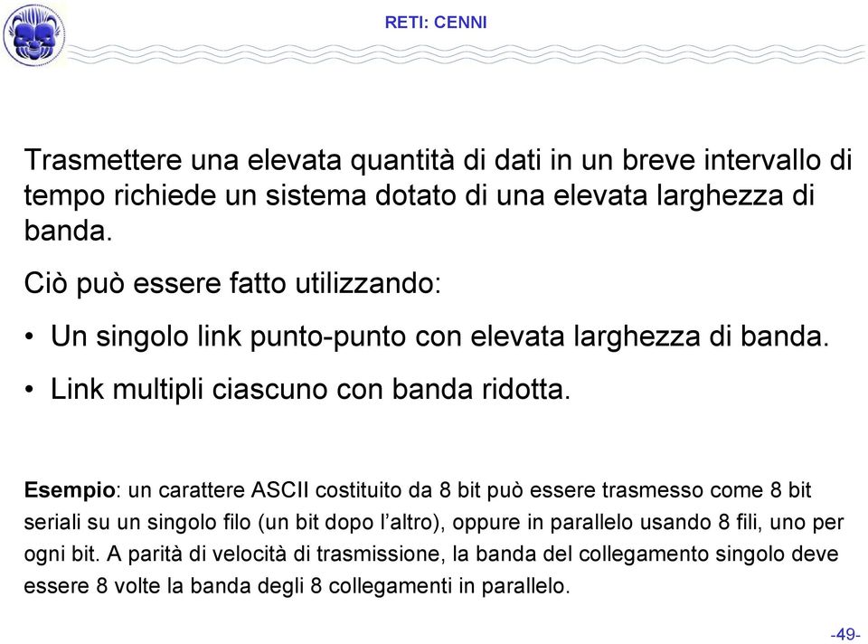 Esempio: un carattere ASCII costituito da 8 bit può essere trasmesso come 8 bit seriali su un singolo filo (un bit dopo l altro), oppure in parallelo