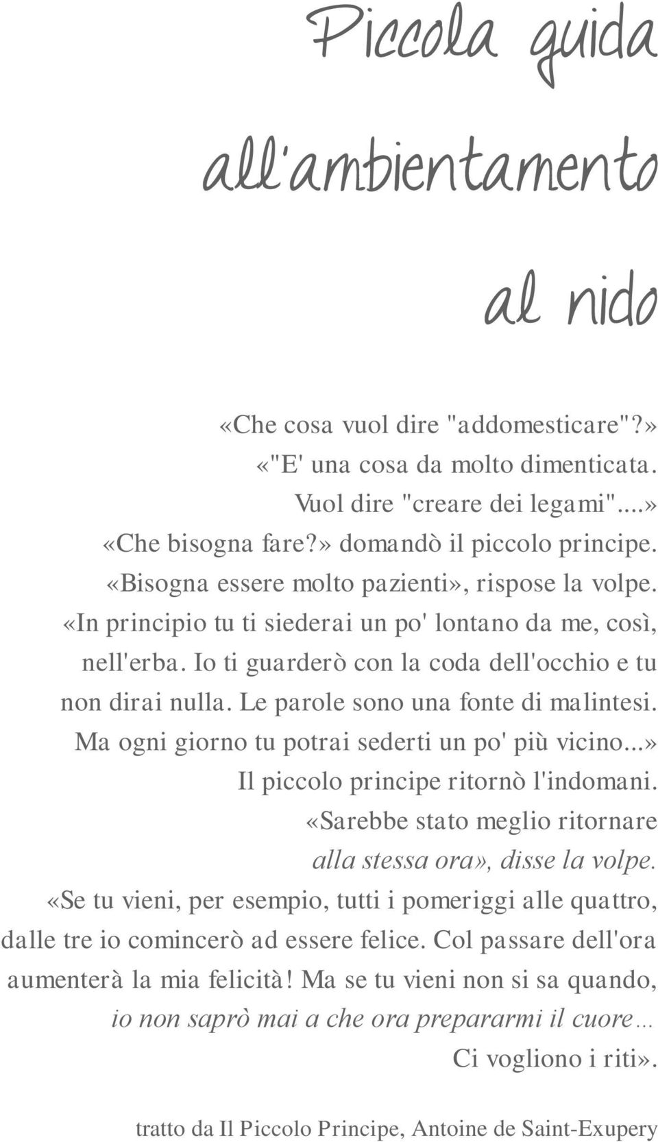 Le parole sono una fonte di malintesi. Ma ogni giorno tu potrai sederti un po' più vicino...» Il piccolo principe ritornò l'indomani. «Sarebbe stato meglio ritornare alla stessa ora», disse la volpe.