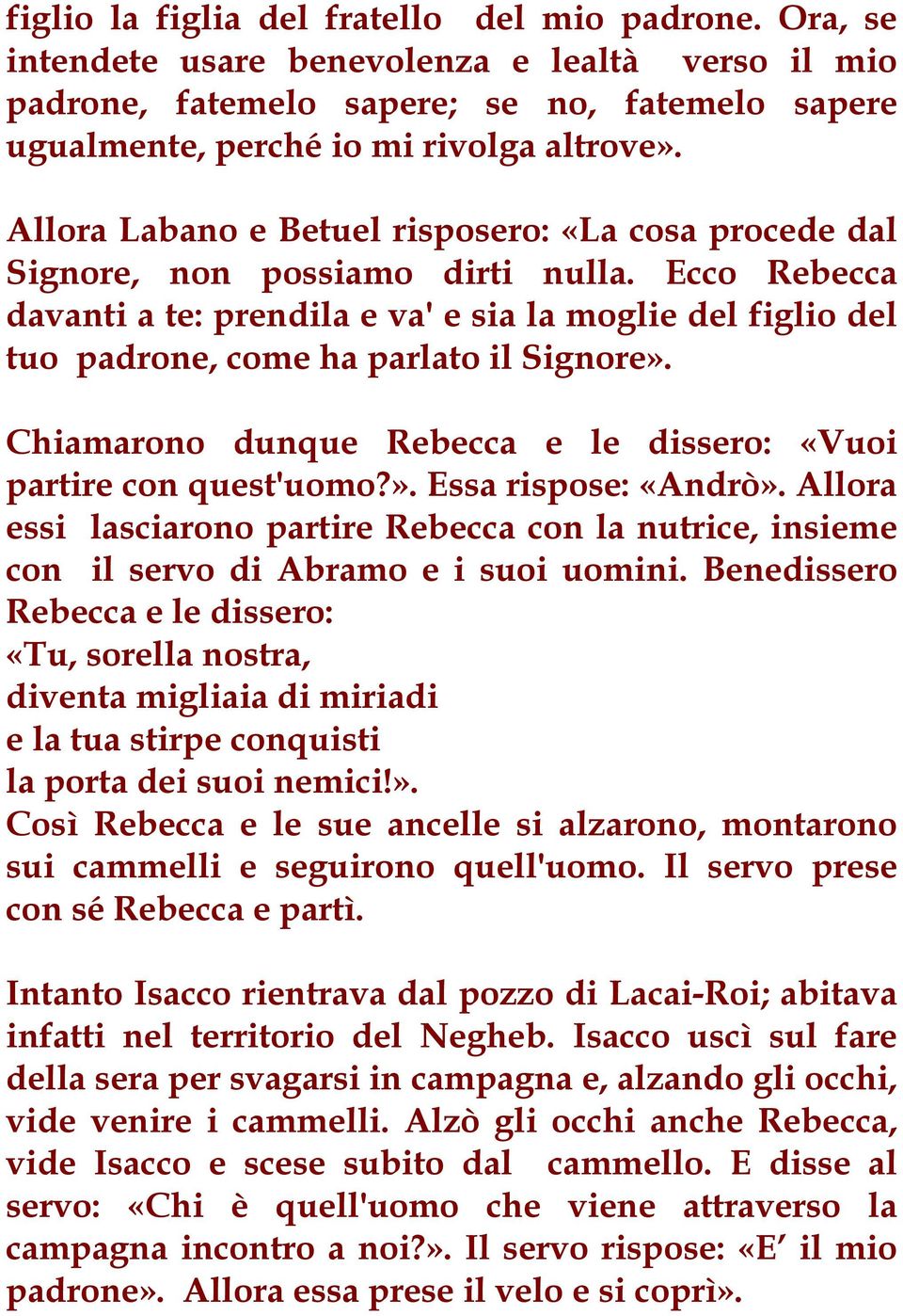 Ecco Rebecca davanti a te: prendila e va' e sia la moglie del figlio del tuo padrone, come ha parlato il Signore». Chiamarono dunque Rebecca e le dissero: «Vuoi partire con quest'uomo?». Essa rispose: «Andrò».