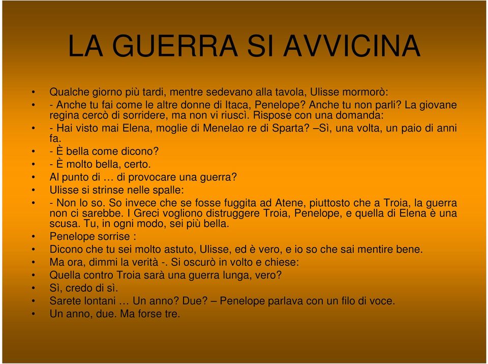 - È molto bella, certo. Al punto di di provocare una guerra? Ulisse si strinse nelle spalle: - Non lo so. So invece che se fosse fuggita ad Atene, piuttosto che a Troia, la guerra non ci sarebbe.