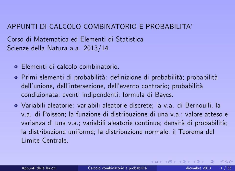 Bayes. Variabili aleatorie: variabili aleatorie discrete; la v.a. di Bernoulli, la v.a. di Poisson; la funzione di distribuzione di una v.a.; valore atteso e varianza di una v.a.; variabili aleatorie continue; densita di probabilita; la distribuzione uniforme; la distribuzione normale; il Teorema del Limite Centrale.