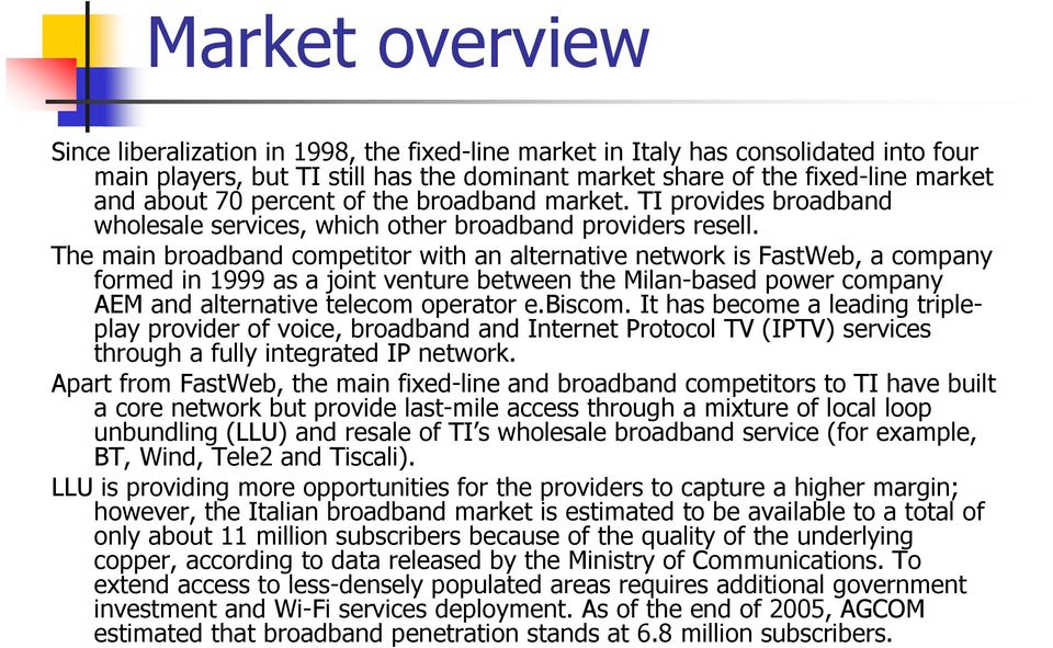 The main broadband competitor with an alternative network is FastWeb, a company formed in 1999 as a joint venture between the Milan-based power company AEM and alternative telecom operator e.biscom.