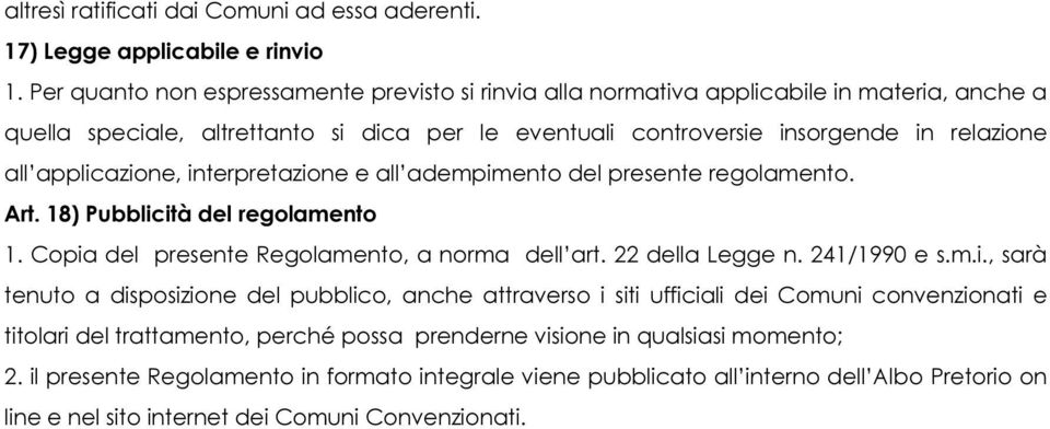 applicazione, interpretazione e all adempimento del presente regolamento. Art. 18) Pubblicità del regolamento 1. Copia del presente Regolamento, a norma dell art. 22 della Legge n. 241/1990 e s.m.i., sarà tenuto a disposizione del pubblico, anche attraverso i siti ufficiali dei Comuni convenzionati e titolari del trattamento, perché possa prenderne visione in qualsiasi momento; 2.