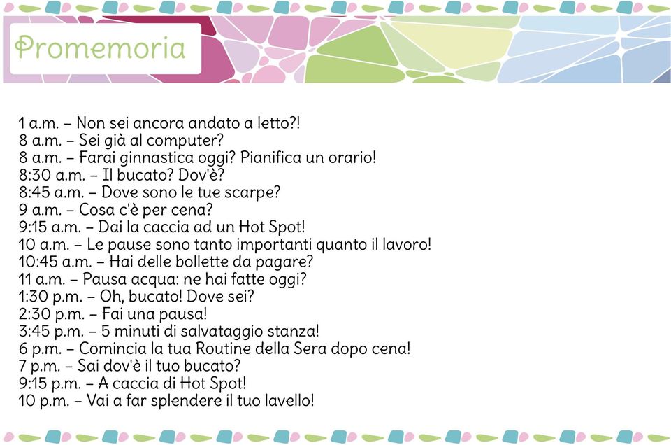 11 a.m. Pausa acqua: ne hai fatte oggi? 1:30 p.m. Oh, bucato! Dove sei? 2:30 p.m. Fai una pausa! 3:45 p.m. 5 minuti di salvataggio stanza! 6 p.m. Comincia la tua Routine della Sera dopo cena!