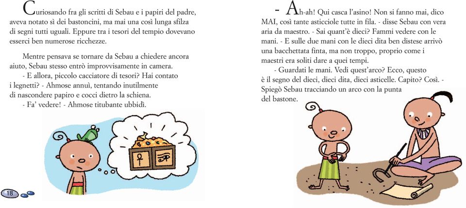 - E allora, piccolo cacciatore di tesori? Hai contato i legnetti? - Ahmose annuì, tentando inutilmente di nascondere papiro e cocci dietro la schiena. - Fa vedere! - Ahmose titubante ubbidì. - Ah-ah!