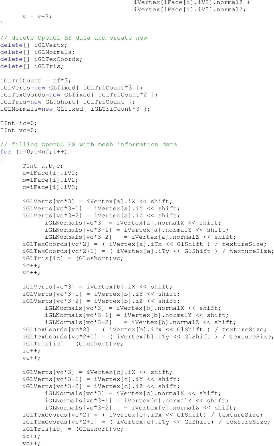 igltexcoords=new GLfixed[ igltricount*2 ]; igltris=new GLushort[ igltricount ]; iglnormals=new GLfixed[ igltricount*3 ]; TInt ic=0; TInt vc=0; // filling OpenGL ES with mesh information data for