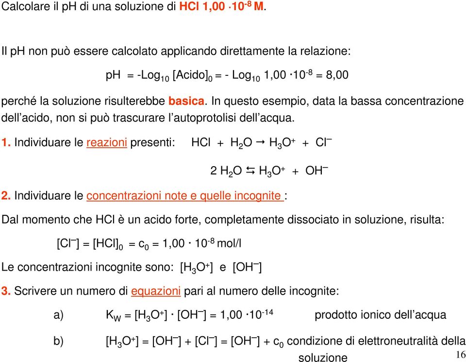 In questo esempio, data la bassa concentrazione dell acido, non si può trascurare l autoprotolisi dell acqua. 1. Individuare le reazioni presenti: HCl + H 2 O H 3 O + + Cl 2 H 2 O H 3 O + + OH 2.