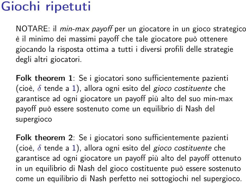 Folk theorem 1: Se i giocatori sono sufficientemente pazienti (cioè, δ tende a 1), allora ogni esito del gioco costituente che garantisce ad ogni giocatore un payoff più alto del suo min-max payoff