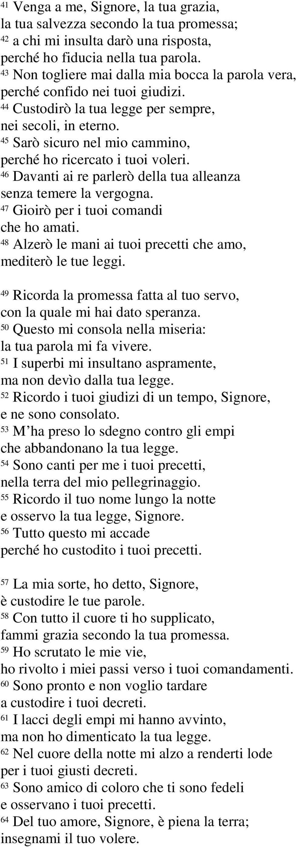 45 Sarò sicuro nel mio cammino, perché ho ricercato i tuoi voleri. 46 Davanti ai re parlerò della tua alleanza senza temere la vergogna. 47 Gioirò per i tuoi comandi che ho amati.