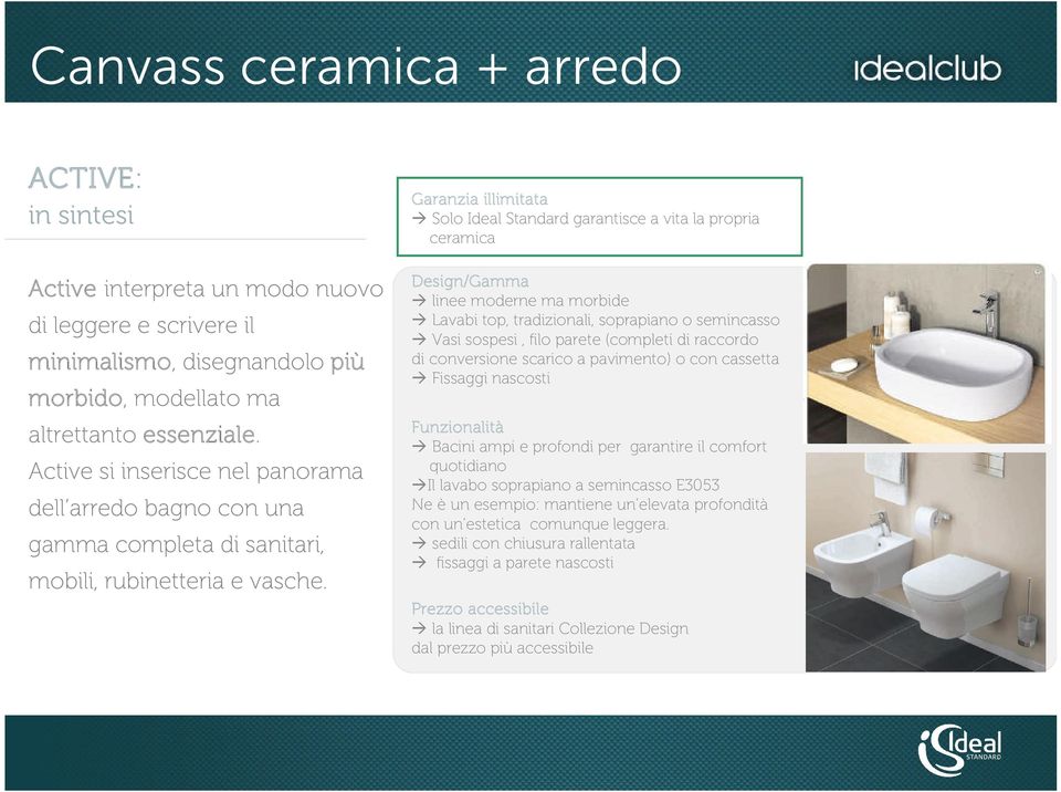 Garanzia illimitata Solo Ideal Standard garantisce a vita la propria ceramica Design/Gamma linee moderne ma morbide Lavabi top, tradizionali, soprapiano o semincasso Vasi sospesi, filo parete