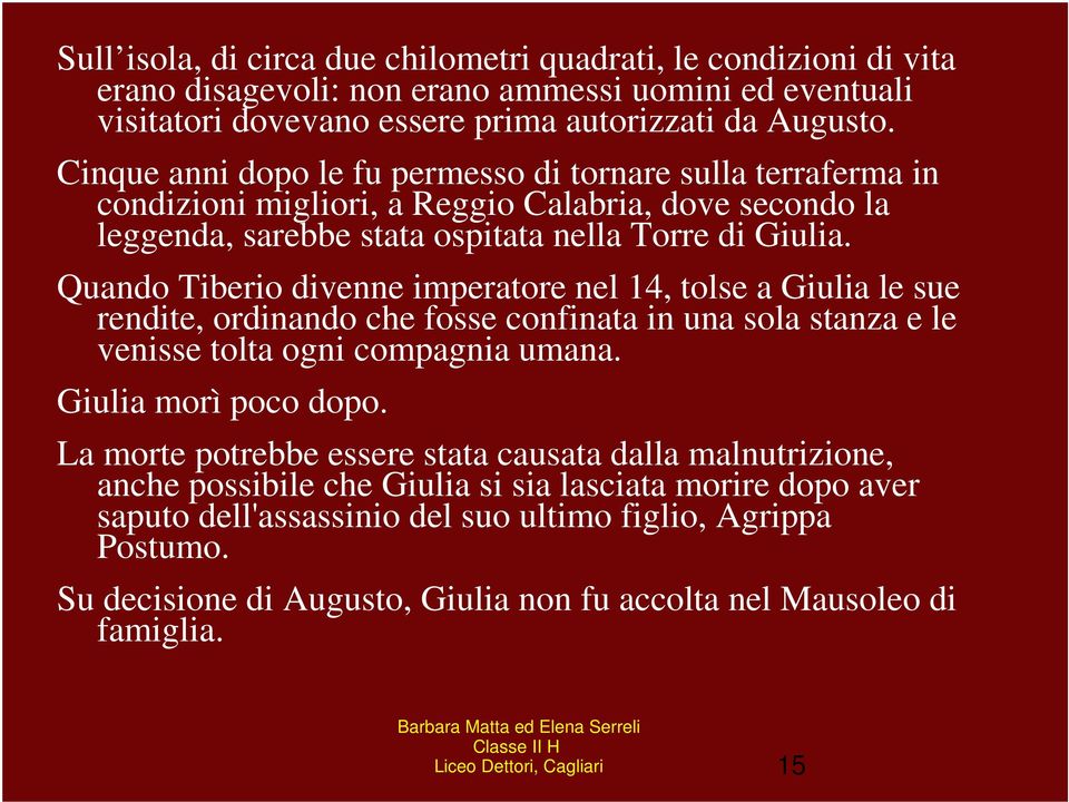 Quando Tiberio divenne imperatore nel 14, tolse a Giulia le sue rendite, ordinando che fosse confinata in una sola stanza e le venisse tolta ogni compagnia umana. Giulia morì poco dopo.