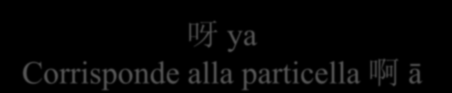 呀 ya Corrisponde alla particella 啊 ā A seconda del suono finale della sillaba che precede, la particella 啊 ā