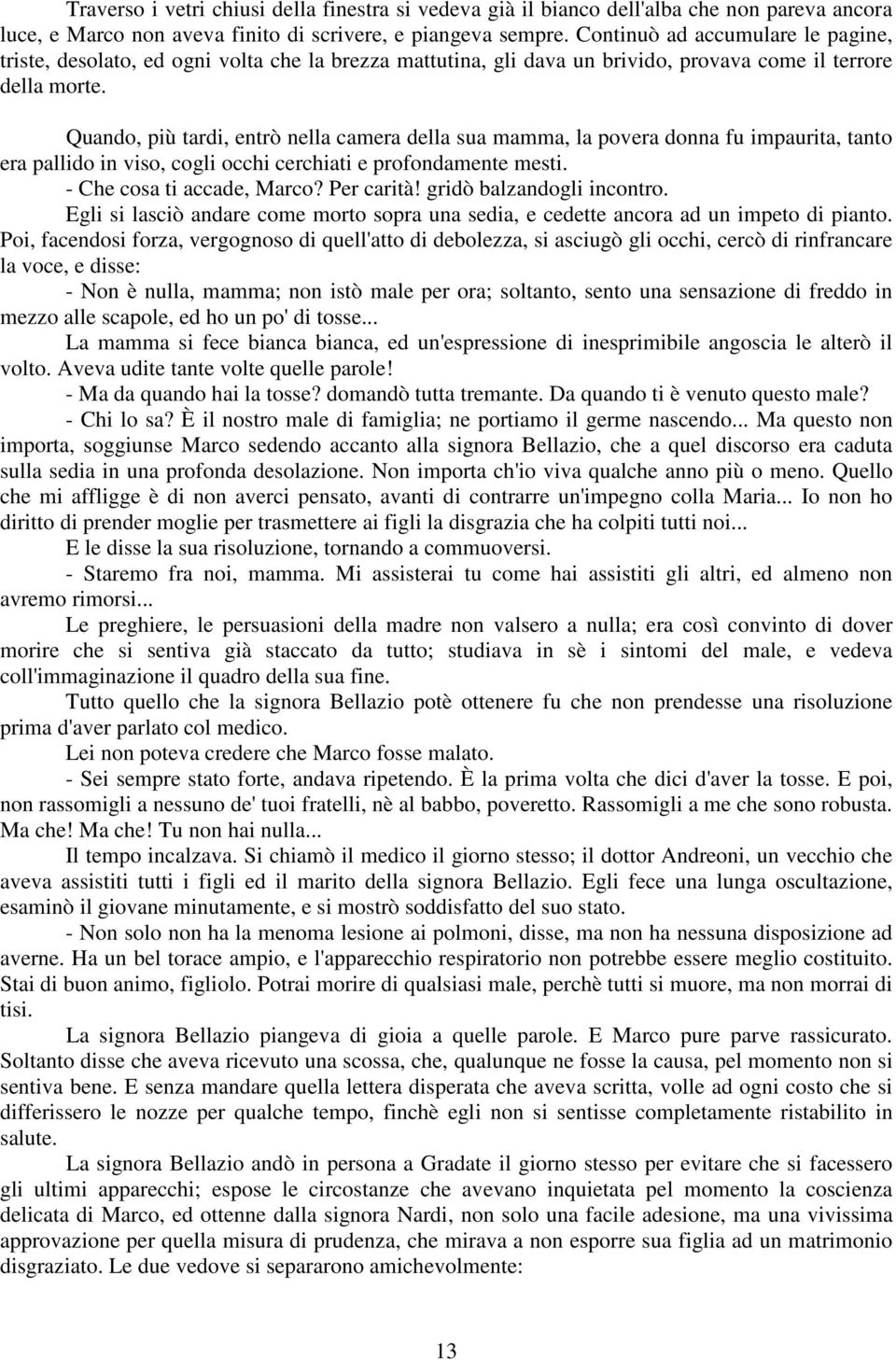 Quando, più tardi, entrò nella camera della sua mamma, la povera donna fu impaurita, tanto era pallido in viso, cogli occhi cerchiati e profondamente mesti. - Che cosa ti accade, Marco? Per carità!