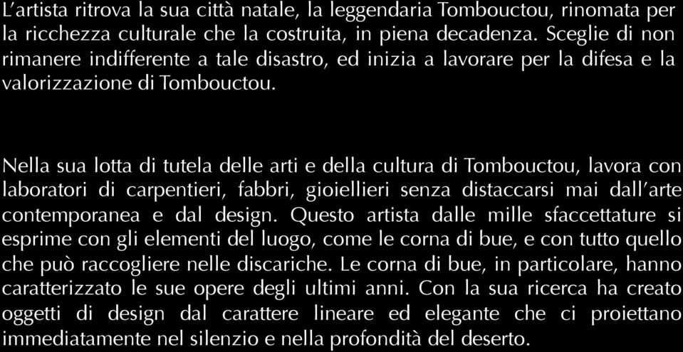 Nella sua lotta di tutela delle arti e della cultura di Tombouctou, lavora con laboratori di carpentieri, fabbri, gioiellieri senza distaccarsi mai dall arte contemporanea e dal design.