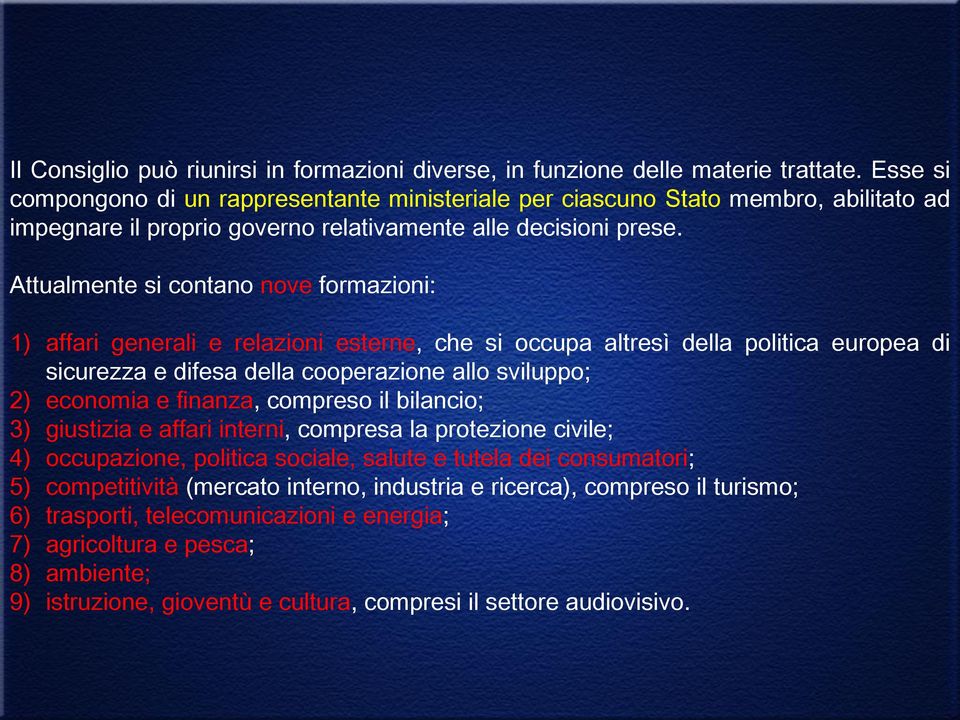 Attualmente si contano nove formazioni: 1) affari generali e relazioni esterne, che si occupa altresì della politica europea di sicurezza e difesa della cooperazione allo sviluppo; 2) economia e